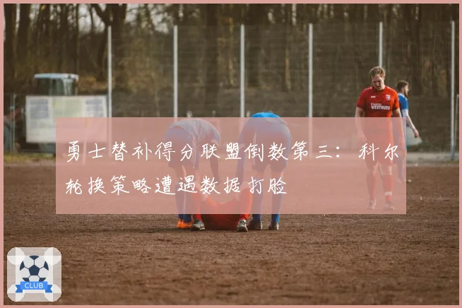 勇士替补得分联盟倒数第三：科尔轮换策略遭遇数据打脸