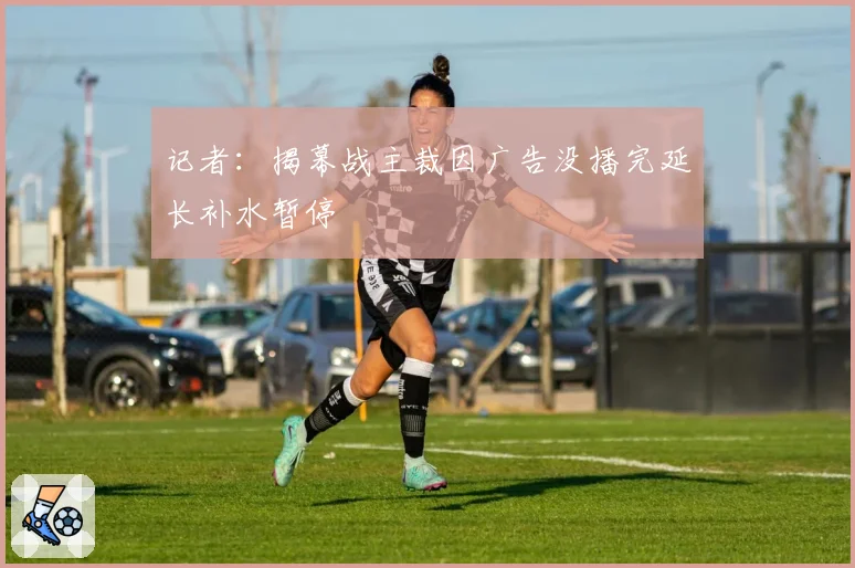 记者：揭幕战主裁因广告没播完延长补水暂停