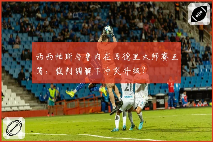 西西帕斯与鲁内在马德里大师赛互骂，裁判调解下冲突升级？