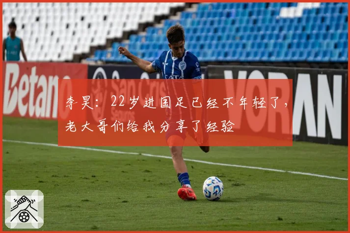 李昊：22岁进国足已经不年轻了，老大哥们给我分享了经验