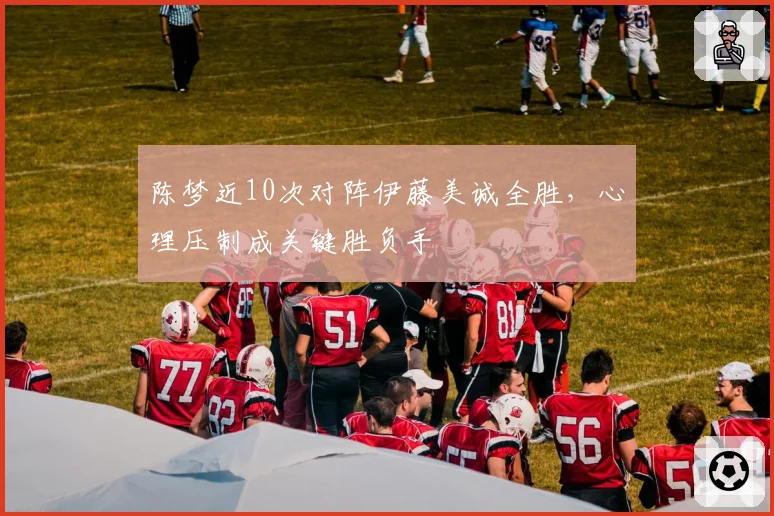 陈梦近10次对阵伊藤美诚全胜，心理压制成关键胜负手