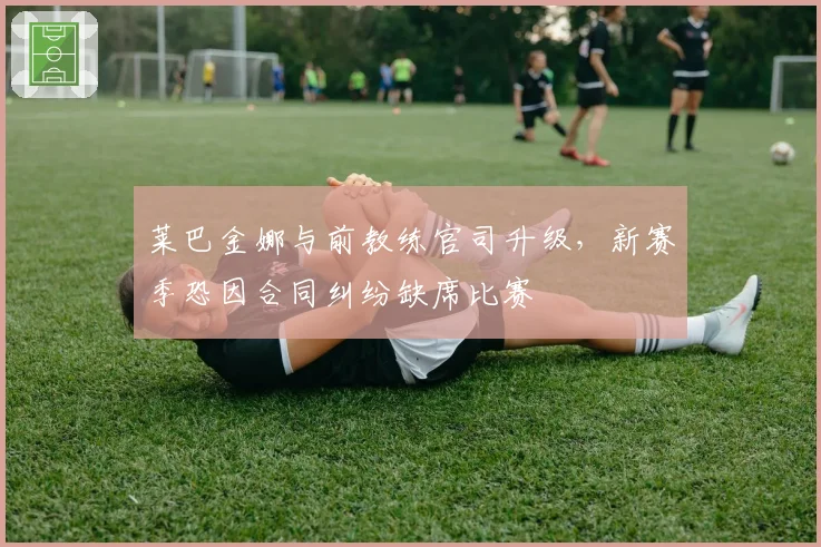 莱巴金娜与前教练官司升级，新赛季恐因合同纠纷缺席比赛