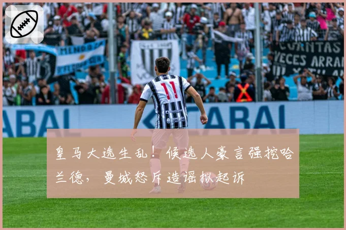 皇马大选生乱！候选人豪言强挖哈兰德，曼城怒斥造谣拟起诉