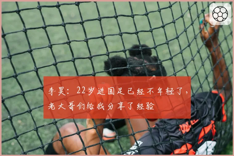 李昊：22岁进国足已经不年轻了，老大哥们给我分享了经验