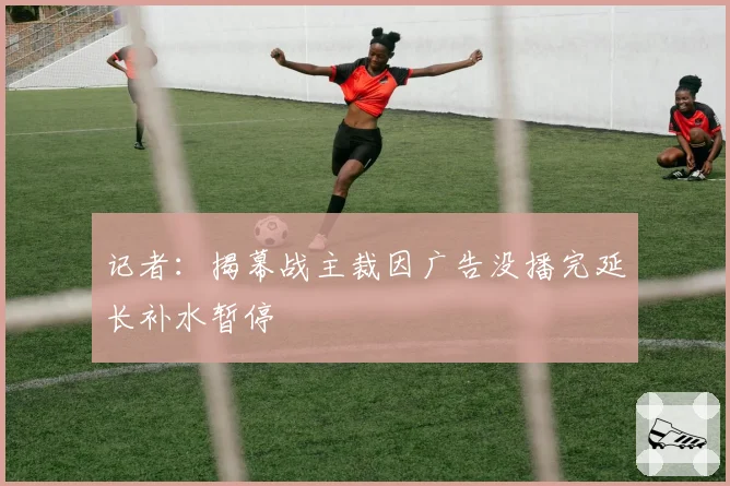 记者：揭幕战主裁因广告没播完延长补水暂停