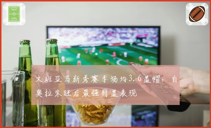 文班亚马新秀赛季场均3.6盖帽，自奥拉朱旺后最强封盖表现