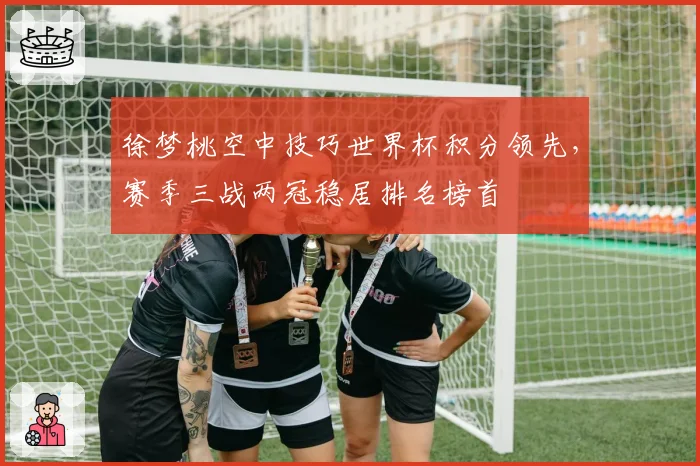 徐梦桃空中技巧世界杯积分领先，赛季三战两冠稳居排名榜首