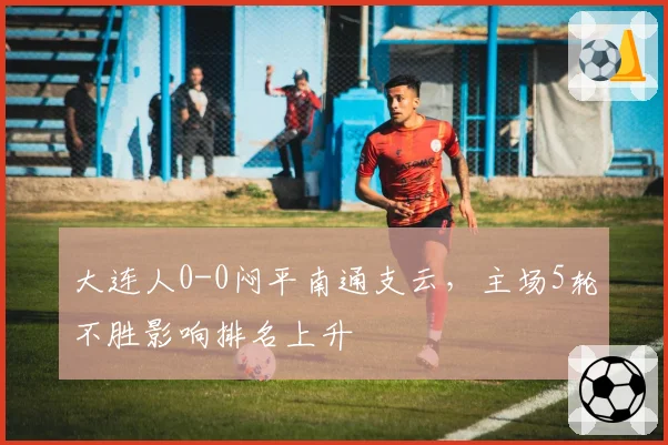 大连人0-0闷平南通支云，主场5轮不胜影响排名上升