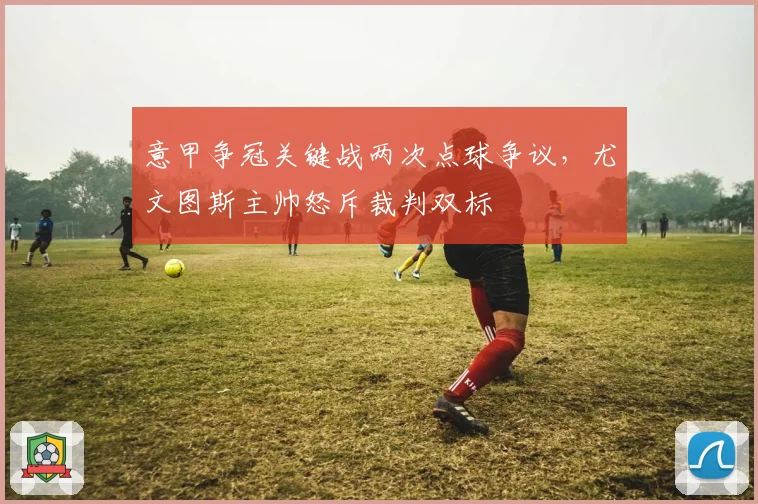 意甲争冠关键战两次点球争议，尤文图斯主帅怒斥裁判双标
