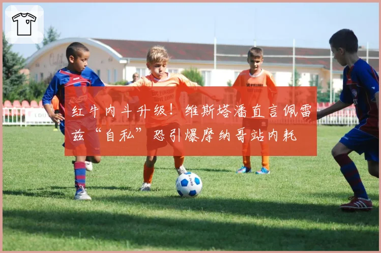 红牛内斗升级！维斯塔潘直言佩雷兹“自私”恐引爆摩纳哥站内耗