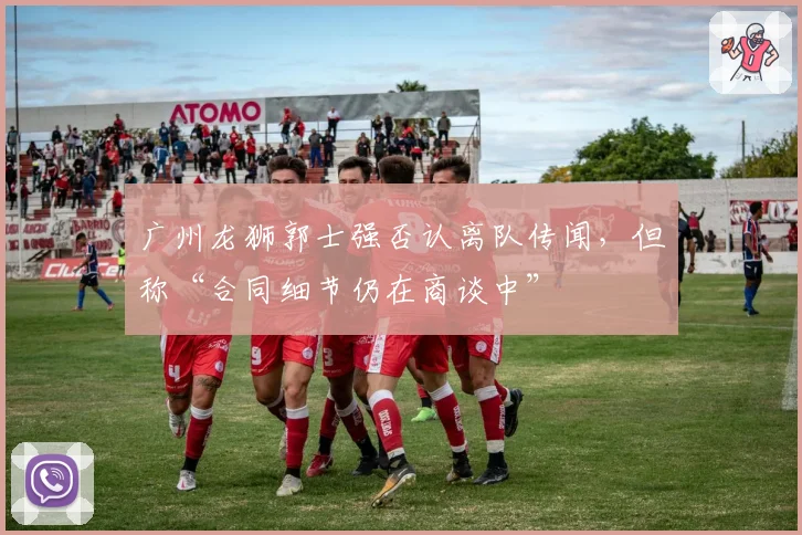 广州龙狮郭士强否认离队传闻，但称“合同细节仍在商谈中”