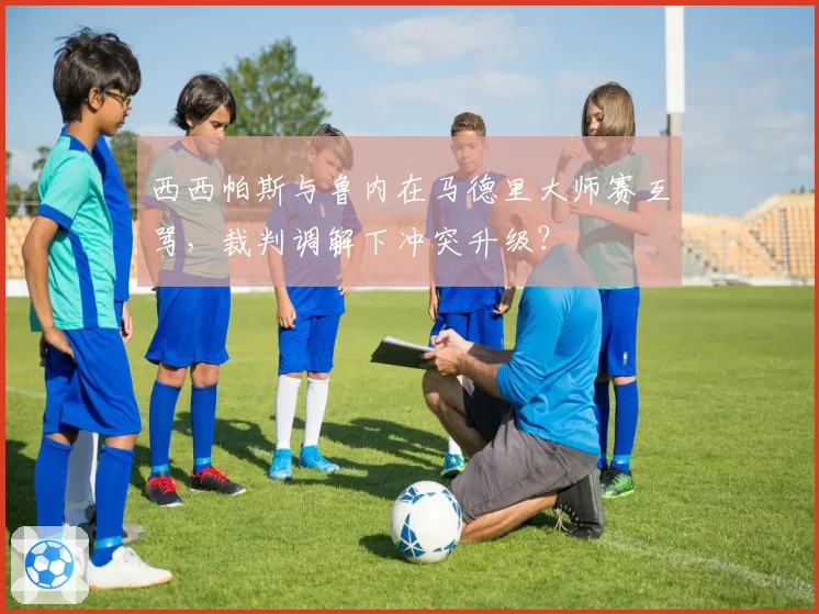 西西帕斯与鲁内在马德里大师赛互骂，裁判调解下冲突升级？