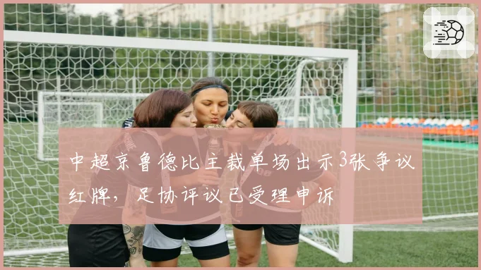 中超京鲁德比主裁单场出示3张争议红牌，足协评议已受理申诉